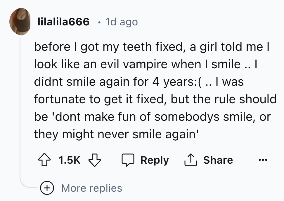 number - lilalila666 1d ago before I got my teeth fixed, a girl told me I look an evil vampire when I smile .. I didnt smile again for 4 years .. I was fortunate to get it fixed, but the rule should be 'dont make fun of somebodys smile, or they might neve